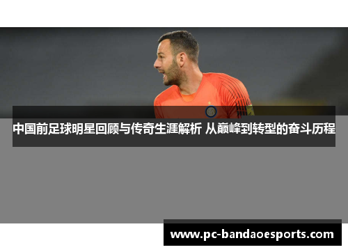 中国前足球明星回顾与传奇生涯解析 从巅峰到转型的奋斗历程