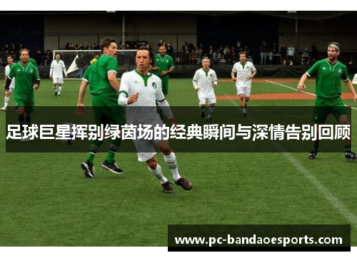 足球巨星挥别绿茵场的经典瞬间与深情告别回顾