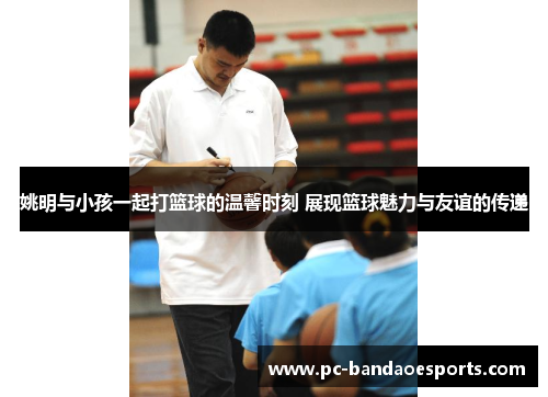 姚明与小孩一起打篮球的温馨时刻 展现篮球魅力与友谊的传递
