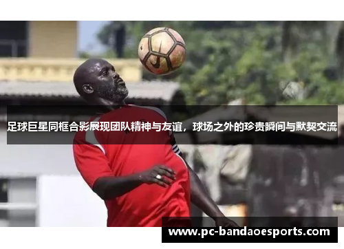 足球巨星同框合影展现团队精神与友谊，球场之外的珍贵瞬间与默契交流