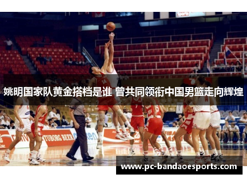 姚明国家队黄金搭档是谁 曾共同领衔中国男篮走向辉煌