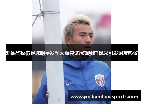 刘德华模仿足球明星发型大胆尝试展现别样风采引发网友热议