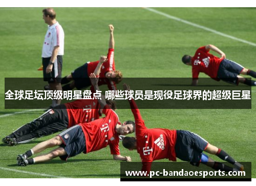 全球足坛顶级明星盘点 哪些球员是现役足球界的超级巨星