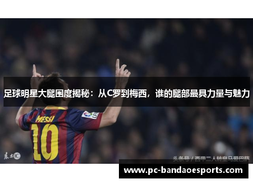 足球明星大腿围度揭秘：从C罗到梅西，谁的腿部最具力量与魅力