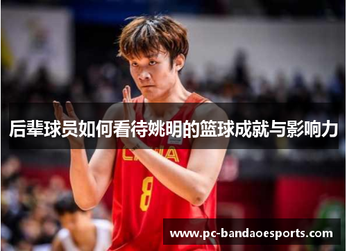 后辈球员如何看待姚明的篮球成就与影响力