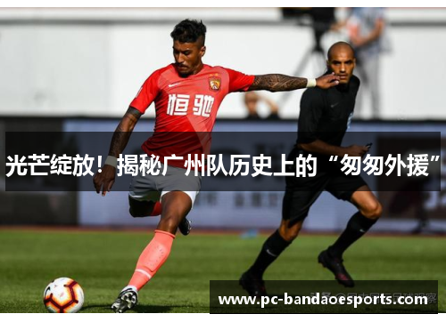 光芒绽放！揭秘广州队历史上的“匆匆外援”